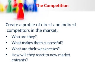 The Competition
Create a profile of direct and indirect
competitors in the market:
• Who are they?
• What makes them successful?
• What are their weaknesses?
• How will they react to new market
entrants?
 