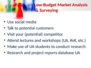 Low-Budget Market Analysis
& Surveying
• Use social media
• Talk to potential customers
• Visit your (potential) competitor
• Attend lectures and workshops (UA, KvK, etc.)
• Make use of UA students to conduct research
• Research and project reports database UA
 