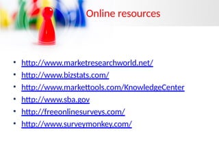Online resources
• http://www.marketresearchworld.net/
• http://www.bizstats.com/
• http://www.markettools.com/KnowledgeCenter
• http://www.sba.gov
• http://freeonlinesurveys.com/
• http://www.surveymonkey.com/
 