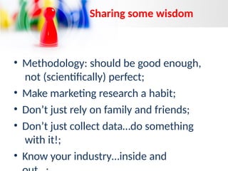 • Methodology: should be good enough,
not (scientifically) perfect;
• Make marketing research a habit;
• Don’t just rely on family and friends;
• Don’t just collect data…do something
with it!;
• Know your industry…inside and
Sharing some wisdom
 
