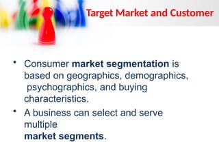 • Consumer market segmentation is
based on geographics, demographics,
psychographics, and buying
characteristics.
• A business can select and serve
multiple
market segments.
Target Market and Customer
 