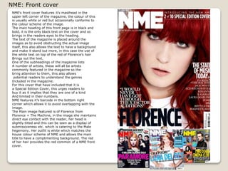 NME: Front cover
NMEs front cover features its masthead in the
upper left corner of the magazine, the colour of this
is usually white or red but occasionally conforms to
the colour scheme of the image.
The main heading of this front page is in black and
bold, it is the only black text on the cover and so
brings in the readers eyes to the heading.
The text of the magazine is placed around the
images as to avoid obstructing the actual image
itself, this also allows the text to have a background
and make it stand out more, in this case the use of
the white text on top of the red of Florences hair
Brings out the text.
One of the subheadings of the magazine lists
A number of artists, these will all be artists
commonly featured in the magazine so the
bring attention to them, this also allows
potential readers to understand the genres
Included in the magazine.
For this cover that have included that it is
a Special Edition Cover, this urges readers to
buy it as it implies that they are one of a kind
And limited in their numbers.
NME features its barcode in the bottom right
corner which allows it to avoid overlapping with the
image.
The Main image featured is of Florence from
Florence + The Machine, in the image she maintains
direct eye contact with the reader, her head is
slightly tilted and this can be seen as a display of
submissiveness etc. which is catering to the Male
hegemony. Her outfit is white which matches the
house colour scheme of NME and allows the main
title to have a complimenting background. The red
of her hair provides the red common of a NME front
cover.

 