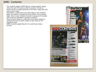 NME: Contents
The contents pages of NME feature a large singular image
which the rest of the text conforms around. The list of
whats inside is usually featured on the left or right side next
to the main image.
NME offers a subscription and other deals on the contents
page, this seems to usually be at the bottom of a contents
page, there is also indication towards a gig guide for people
who would be interested in going to concerts.
Some versions feature a snap shot which gives readers a
condensed article to allow readers to get a feel for the
magazine issue.
NMEs Contents page features its usual house colour
scheme.

 