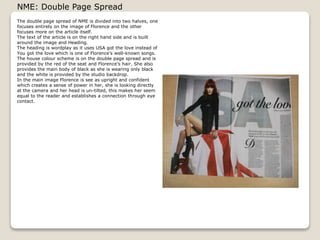 NME: Double Page Spread
The double page spread of NME is divided into two halves, one
focuses entirely on the image of Florence and the other
focuses more on the article itself.
The text of the article is on the right hand side and is built
around the image and Heading.
The heading is wordplay as it uses USA got the love instead of
You got the love which is one of Florences well-known songs.
The house colour scheme is on the double page spread and is
provided by the red of the seat and Florences hair. She also
provides the main body of black as she is wearing only black
and the white is provided by the studio backdrop.
In the main image Florence is see as upright and confident
which creates a sense of power in her, she is looking directly
at the camera and her head is un-tilted, this makes her seem
equal to the reader and establishes a connection through eye
contact.

 