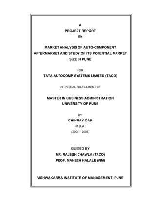 A
PROJECT REPORT
ON
MARKET ANALYSIS OF AUTO-COMPONENT
AFTERMARKET AND STUDY OF ITS POTENTIAL MARKET
SIZE IN PUNE
FOR
TATA AUTOCOMP SYSTEMS LIMITED (TACO)
IN PARTIAL FULFILLMENT OF
MASTER IN BUSINESS ADMINISTRATION
UNIVERSITY OF PUNE
BY
CHINMAY OAK
M.B.A.
(2005 2007)
GUIDED BY
MR. RAJESH CHAWLA (TACO)
PROF. MAHESH HALALE (VIM)
VISHWAKARMA INSTITUTE OF MANAGEMENT, PUNE
 