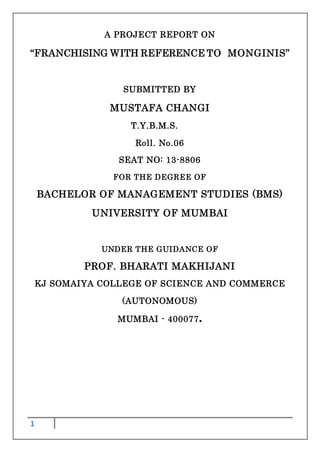 1
A PROJECT REPORT ON
“FRANCHISING WITH REFERENCE TO MONGINIS”
SUBMITTED BY
MUSTAFA CHANGI
T.Y.B.M.S.
Roll. No.06
SEAT NO: 13-8806
FOR THE DEGREE OF
BACHELOR OF MANAGEMENT STUDIES (BMS)
UNIVERSITY OF MUMBAI
UNDER THE GUIDANCE OF
PROF. BHARATI MAKHIJANI
KJ SOMAIYA COLLEGE OF SCIENCE AND COMMERCE
(AUTONOMOUS)
MUMBAI - 400077.
 