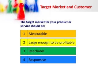 Target Market and Customer

The target market for your product or
service should be:

1 Measurable
2 Large enough to be profitable
3 Reachable

4 Responsive

 