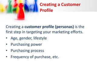 Creating a Customer
Profile
Creating a customer profile (personas) is the
first step in targeting your marketing efforts.
• Age, gender, lifestyle
• Purchasing power
• Purchasing process
• Frequency of purchase, etc.

 
