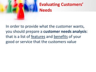 Evaluating Customers’
Needs
In order to provide what the customer wants,
you should prepare a customer needs analysis:
that is a list of features and benefits of your
good or service that the customers value

 