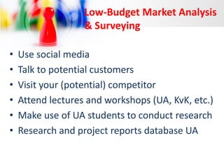 Low-Budget Market Analysis
& Surveying
•
•
•
•
•
•

Use social media
Talk to potential customers
Visit your (potential) competitor
Attend lectures and workshops (UA, KvK, etc.)
Make use of UA students to conduct research
Research and project reports database UA

 