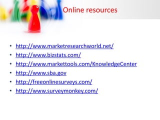 Online resources

•
•
•
•
•
•

http://www.marketresearchworld.net/
http://www.bizstats.com/
http://www.markettools.com/KnowledgeCenter
http://www.sba.gov
http://freeonlinesurveys.com/
http://www.surveymonkey.com/

 