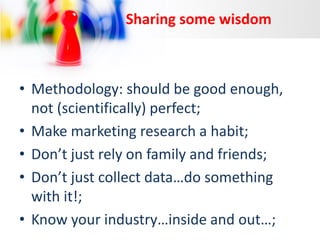 Sharing some wisdom

• Methodology: should be good enough,
not (scientifically) perfect;
• Make marketing research a habit;
• Don’t just rely on family and friends;
• Don’t just collect data…do something
with it!;
• Know your industry…inside and out…;

 