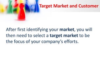 Target Market and Customer

After first identifying your market, you will
then need to select a target market to be
the focus of your company’s efforts.

 
