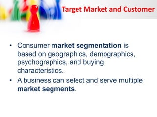 Target Market and Customer

• Consumer market segmentation is
based on geographics, demographics,
psychographics, and buying
characteristics.
• A business can select and serve multiple
market segments.

 