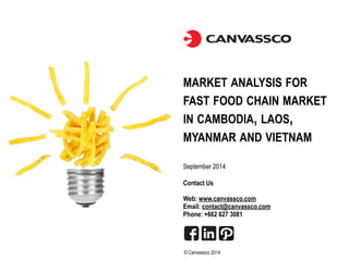 MARKET ANALYSIS FOR 
FAST FOOD CHAIN MARKET 
IN CAMBODIA, LAOS, 
MYANMAR AND VIETNAM 
September 2014 
Contact Us 
! 
Web: www.canvassco.com 
Email: contact@canvassco.com 
Phone: +662 627 3081 
© Canvassco 2014 
 