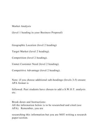 Market Analysis
(level 1 heading in your Business Proposal)
Geographic Location (level 2 heading)
Target Market (level 2 heading).
Competition (level 2 heading).
Unmet Customer Need (level 2 heading).
Competitive Advantage (level 2 heading).
Note: if you choose additional sub-headings (levels 3-5) ensure
APA format is
followed. Past students have chosen to add a S.W.O.T. analysis
etc.
Break down and Instructions:
All the information below is to be researched and cited (use
APA). Remember, you are
researching this information but you are NOT writing a research
paper/section.
 