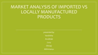 MARKET ANALYSIS OF IMPORTED VS
LOCALLY MANUFACTURED
PRODUCTS
presented by:
Varshitha
Anubhab
Lucy
Shivaji
Abhimanyu
 