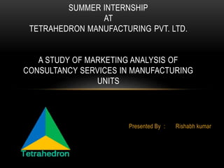 Presented By : Rishabh kumar
SUMMER INTERNSHIP
AT
TETRAHEDRON MANUFACTURING PVT. LTD.
A STUDY OF MARKETING ANALYSIS OF
CONSULTANCY SERVICES IN MANUFACTURING
UNITS
 