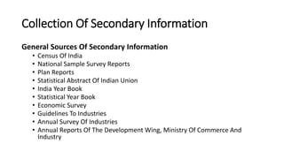 Collection Of Secondary Information
General Sources Of Secondary Information
• Census Of India
• National Sample Survey Reports
• Plan Reports
• Statistical Abstract Of Indian Union
• India Year Book
• Statistical Year Book
• Economic Survey
• Guidelines To Industries
• Annual Survey Of Industries
• Annual Reports Of The Development Wing, Ministry Of Commerce And
Industry
 