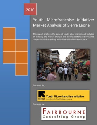 2010

   Youth Microfranchise Initiative:
   Market Analysis of Sierra Leone
   This report analyzes the general youth labor market and includes
   an industry and market analysis of 8 distinct sectors and evaluates
   the potential of launching a microfranchise business in each.




   Prepared for :




   Prepared by:



                                                   oakley1008
                                                1|Page
                                               Hewlett-Packard
                                                     1/1/2010
 