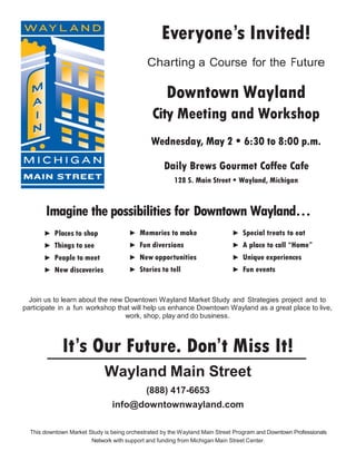 Everyone’s Invited!
                                             Charting a Course for the Future

                                                    Downtown Wayland
                                               City Meeting and Workshop
                                              Wednesday, May 2 • 6:30 to 8:00 p.m.

                                                   Daily Brews Gourmet Coffee Cafe
                                                       128 S. Main Street • Wayland, Michigan



       Imagine the possibilities for Downtown Wayland…
       ► Places to shop               ► Memories to make                     ► Special treats to eat
       ► Things to see                ► Fun diversions                       ► A place to call “Home”
       ► People to meet               ► New opportunities                    ► Unique experiences
       ► New discoveries              ► Stories to tell                      ► Fun events



  Join us to learn about the new Downtown Wayland Market Study and Strategies project and to
participate in a fun workshop that will help us enhance Downtown Wayland as a great place to live,
                                 work, shop, play and do business.



             It’s Our Future. Don’t Miss It!
                             Wayland Main Street
                                             (888) 417-6653
                                info@downtownwayland.com

  This downtown Market Study is being orchestrated by the Wayland Main Street Program and Downtown Professionals
                        Network with support and funding from Michigan Main Street Center.
 