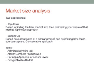 Market size analysis
Two approaches:
• Top down
Based in finding the total market size then estimating your share of that
market. Optimistic approach
• Bottom Up
Based on current sales of a similar product and estimating how much
you can capture. Conservative approach
Tools:
- Adwords keyword tool
- Alexa/ Compete / Similarweb
- For apps Appannie or sensor tower
- Google/Twitter/Reddit
 