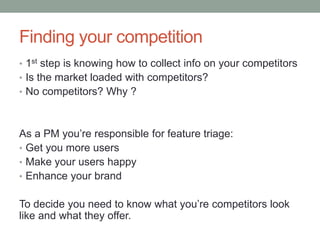 Finding your competition
• 1st step is knowing how to collect info on your competitors
• Is the market loaded with competitors?
• No competitors? Why ?
As a PM you’re responsible for feature triage:
• Get you more users
• Make your users happy
• Enhance your brand
To decide you need to know what you’re competitors look
like and what they offer.
 