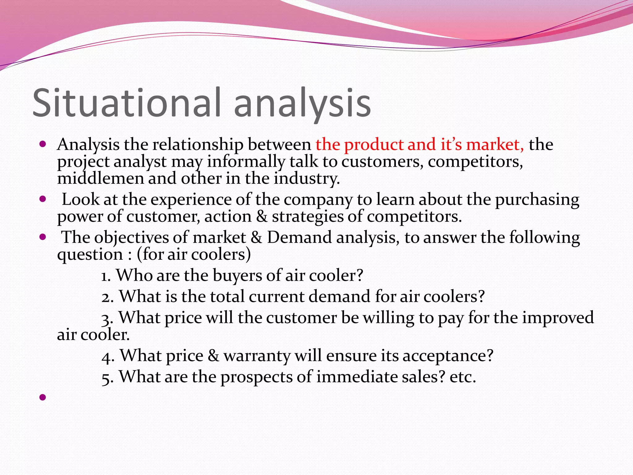 Situational analysis
 Analysis the relationship between the product and it’s market, the
project analyst may informally talk to customers, competitors,
middlemen and other in the industry.
 Look at the experience of the company to learn about the purchasing
power of customer, action & strategies of competitors.
 The objectives of market & Demand analysis, to answer the following
question : (for air coolers)
1. Who are the buyers of air cooler?
2. What is the total current demand for air coolers?
3. What price will the customer be willing to pay for the improved
air cooler.
4. What price & warranty will ensure its acceptance?
5. What are the prospects of immediate sales? etc.

 