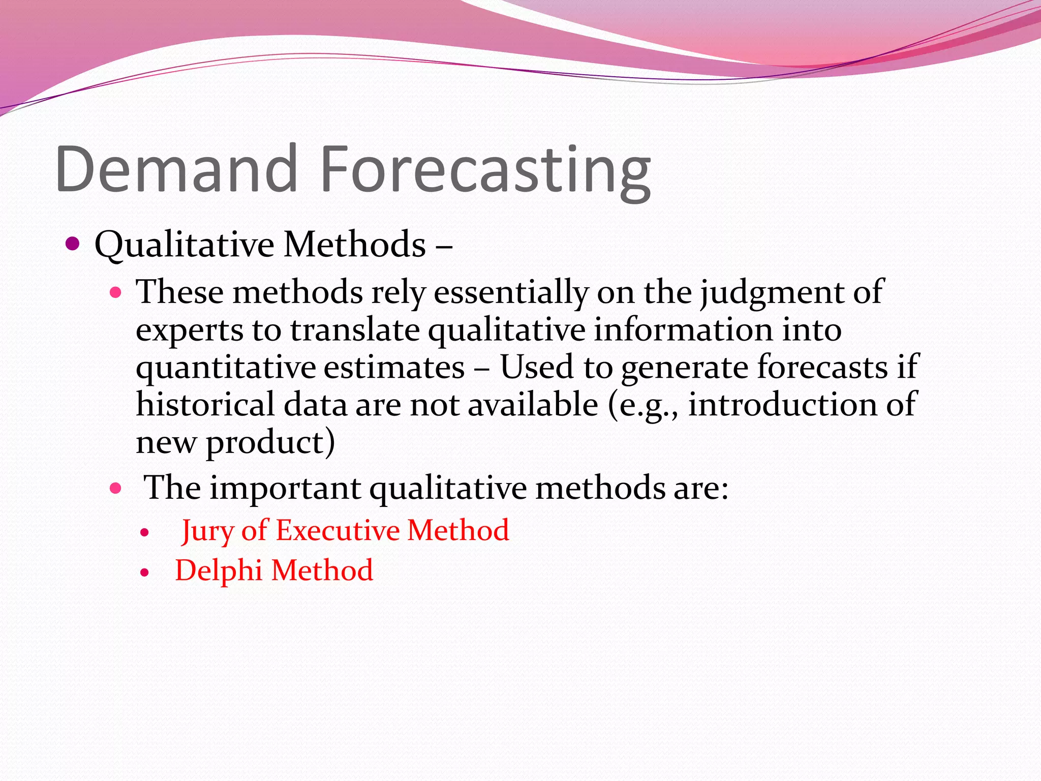 Demand Forecasting
 Qualitative Methods –
 These methods rely essentially on the judgment of
experts to translate qualitative information into
quantitative estimates – Used to generate forecasts if
historical data are not available (e.g., introduction of
new product)
 The important qualitative methods are:
 Jury of Executive Method
 Delphi Method
 