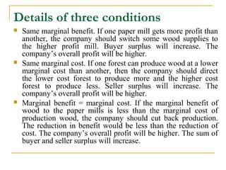 Details of three conditions
   Same marginal benefit. If one paper mill gets more profit than
    another, the company should switch some wood supplies to
    the higher profit mill. Buyer surplus will increase. The
    company’s overall profit will be higher.
   Same marginal cost. If one forest can produce wood at a lower
    marginal cost than another, then the company should direct
    the lower cost forest to produce more and the higher cost
    forest to produce less. Seller surplus will increase. The
    company’s overall profit will be higher.
   Marginal benefit = marginal cost. If the marginal benefit of
    wood to the paper mills is less than the marginal cost of
    production wood, the company should cut back production.
    The reduction in benefit would be less than the reduction of
    cost. The company’s overall profit will be higher. The sum of
    buyer and seller surplus will increase.
 