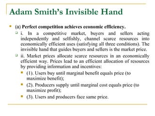 Adam Smith’s Invisible Hand
   (a) Perfect competition achieves economic efficiency.
       i. In a competitive market, buyers and sellers acting
        independently and selfishly, channel scarce resources into
        economically efficient uses (satisfying all three conditions). The
        invisible hand that guides buyers and sellers is the market price.
       ii. Market prices allocate scarce resources in an economically
        efficient way. Prices lead to an efficient allocation of resources
        by providing information and incentives:
         (1). Users buy until marginal benefit equals price (to
            maximize benefit);
         (2). Producers supply until marginal cost equals price (to
            maximize profit);
         (3). Users and producers face same price.
 