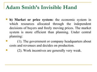 Adam Smith’s Invisible Hand
   b) Market or price system: the economic system in
    which resources allocated through the independent
    decisions of buyers and freely moving prices. The market
    system is more efficient than planning. Under central
    planning:
         (1). The government or company headquarters about
    costs and revenues and decides on production.
         (2). Work incentives are generally very weak.
 