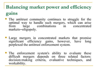 Balancing market power and efficiency
gains
   The antitrust community continues to struggle for the
    optimal way to handle such mergers, which can arise
    from     large      combinations  in     concentrated
    markets‑‑oligopoly.

   Large mergers in concentrated markets that promise
    significant efficiency gains, however, have long
    perplexed the antitrust enforcement system.

   The enforcement system's ability to evaluate these
    difficult mergers depends on three related factors:
    decision‑making criteria, evaluative techniques, and
    workability.
 