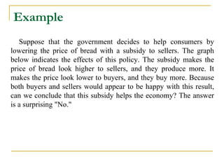 Example
   Suppose that the government decides to help consumers by
lowering the price of bread with a subsidy to sellers. The graph
below indicates the effects of this policy. The subsidy makes the
price of bread look higher to sellers, and they produce more. It
makes the price look lower to buyers, and they buy more. Because
both buyers and sellers would appear to be happy with this result,
can we conclude that this subsidy helps the economy? The answer
is a surprising "No."
 