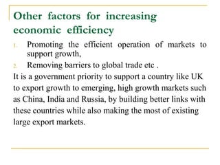 Other factors for increasing
economic efficiency
1.   Promoting the efficient operation of markets to
     support growth,
2.   Removing barriers to global trade etc .
It is a government priority to support a country like UK
to export growth to emerging, high growth markets such
as China, India and Russia, by building better links with
these countries while also making the most of existing
large export markets.
 