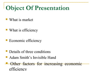 Object Of Presentation
   What is market

   What is efficiency

   Economic efficiency

   Details of three conditions
   Adam Smith’s Invisible Hand
    Other factors for increasing economic
    efficiency
 