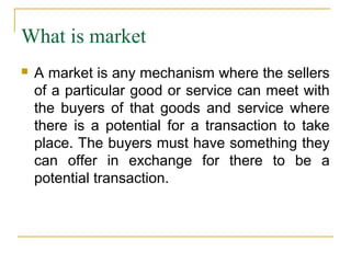 What is market
   A market is any mechanism where the sellers
    of a particular good or service can meet with
    the buyers of that goods and service where
    there is a potential for a transaction to take
    place. The buyers must have something they
    can offer in exchange for there to be a
    potential transaction.
 
