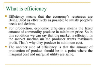 What is efficiency
   Efficiency means that the economy’s resources are
    Being Used as effectively as possible to satisfy people’s
    needs and desires.
   For production, economic efficiency means the fixed
    amount of commodity produce in minimum price. So in
    this condition we can say that the market is efficient. In
    the market mechanism the producer wants maximum
    profit. That’s why they produce in minimum cost.
   The another side of efficiency is that the amount of
    production of product should be in a point where the
    marginal cost and marginal utility are same.
 