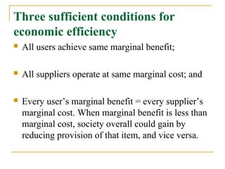 Three sufficient conditions for
economic efficiency
   All users achieve same marginal benefit;

   All suppliers operate at same marginal cost; and

   Every user’s marginal benefit = every supplier’s
    marginal cost. When marginal benefit is less than
    marginal cost, society overall could gain by
    reducing provision of that item, and vice versa.
 