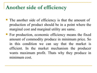Another side of efficiency

   The another side of efficiency is that the amount of
    production of product should be in a point where the
    marginal cost and marginal utility are same.
   For production, economic efficiency means the fixed
    amount of commodity produce in minimum price. So
    in this condition we can say that the market is
    efficient. In the market mechanism the producer
    wants maximum profit. Thats why they produce in
    minimum cost.
 