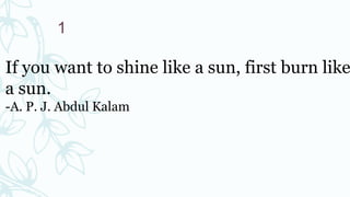 1
If you want to shine like a sun, first burn like
a sun.
-A. P. J. Abdul Kalam
 