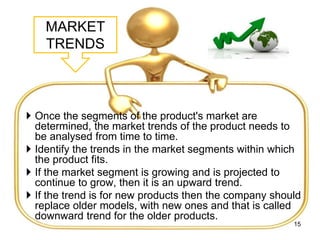 MARKET
TRENDS
 Once the segments of the product's market are
determined, the market trends of the product needs to
be analysed from time to time.
 Identify the trends in the market segments within which
the product fits.
 If the market segment is growing and is projected to
continue to grow, then it is an upward trend.
 If the trend is for new products then the company should
replace older models, with new ones and that is called
downward trend for the older products.
15
 