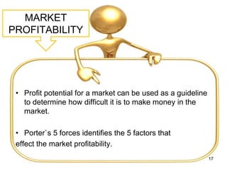MARKET
PROFITABILITY
• Profit potential for a market can be used as a guideline
to determine how difficult it is to make money in the
market.
• Porter`s 5 forces identifies the 5 factors that
effect the market profitability.
17
 