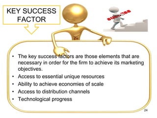 KEY SUCCESS
FACTOR
• The key success factors are those elements that are
necessary in order for the firm to achieve its marketing
objectives.
• Access to essential unique resources
• Ability to achieve economies of scale
• Access to distribution channels
• Technological progress
24
 