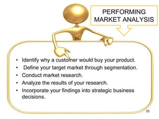 PERFORMING
MARKET ANALYSIS
• Identify why a customer would buy your product.
• Define your target market through segmentation.
• Conduct market research.
• Analyze the results of your research.
• Incorporate your findings into strategic business
decisions.
25
 