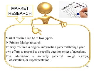 MARKET
RESEARCH
Market research can be of two types:-
 Primary Market research
Primary research is original information gathered through your
own efforts to respond to a specific question or set of questions.
This information is normally gathered through surveys,
observation, or experimentation.
26
 