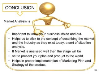 CONCLUSION
• Important to know your business inside and out.
• Helps us to stick to the concept of describing the market
and the industry as they exist today, a sort of situation
analysis.
• If Market is analysed well then the stage will be
• set to present your plan and product to the world.
• Helps in proper implementation of Marketing Plan and
Strategy of the product.
28
Market Analysis is
 