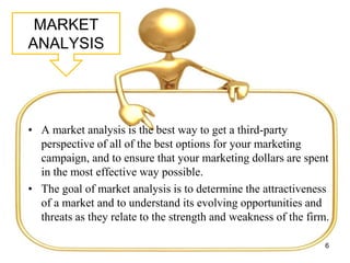 MARKET
ANALYSIS
• A market analysis is the best way to get a third-party
perspective of all of the best options for your marketing
campaign, and to ensure that your marketing dollars are spent
in the most effective way possible.
• The goal of market analysis is to determine the attractiveness
of a market and to understand its evolving opportunities and
threats as they relate to the strength and weakness of the firm.
6
 