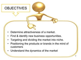 OBJECTIVES
• Determine attractiveness of a market.
• Find & identify new business opportunities.
• Targeting and dividing the market into niche.
• Positioning the products or brands in the mind of
customers
• Understand the dynamics of the market
7
 