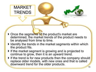 MARKET
TRENDS
 Once the segments of the product's market are
determined, the market trends of the product needs to
be analysed from time to time.
 Identify the trends in the market segments within which
the product fits.
 If the market segment is growing and is projected to
continue to grow, then it is an upward trend.
 If the trend is for new products then the company should
replace older models, with new ones and that is called
downward trend for the older products.
15
 